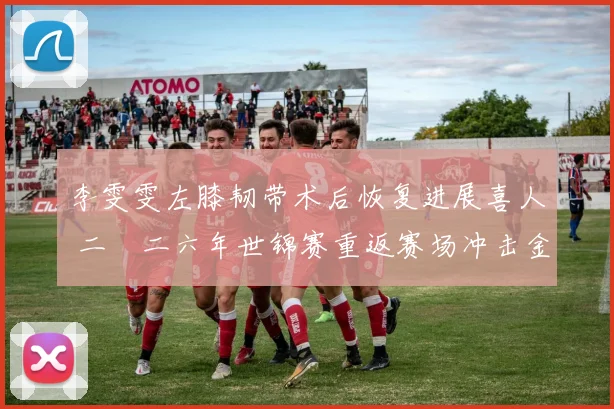 李雯雯左膝韧带术后恢复进展喜人 二〇二六年世锦赛重返赛场冲击金牌
