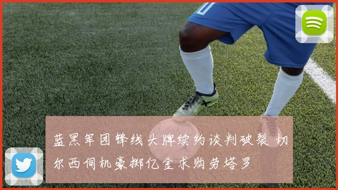 蓝黑军团锋线头牌续约谈判破裂 切尔西伺机豪掷亿金求购劳塔罗