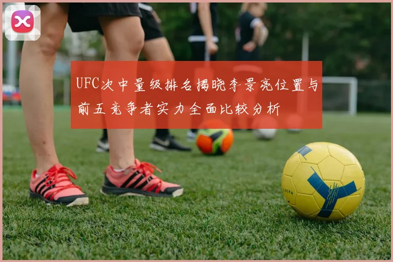 UFC次中量级排名揭晓李景亮位置与前五竞争者实力全面比较分析