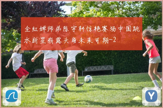 全红婵师弟陈宇轩惊艳赛场中国跳水新星崭露头角未来可期