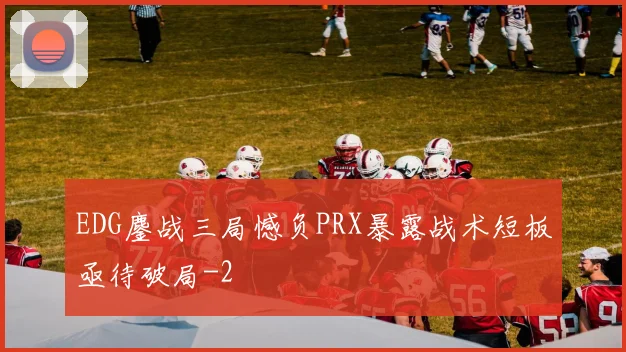 EDG鏖战三局憾负PRX暴露战术短板亟待破局