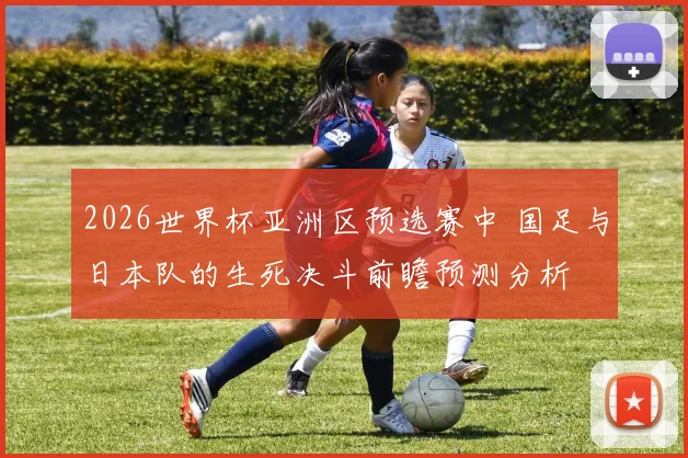 2026世界杯亚洲区预选赛中 国足与日本队的生死决斗前瞻预测分析