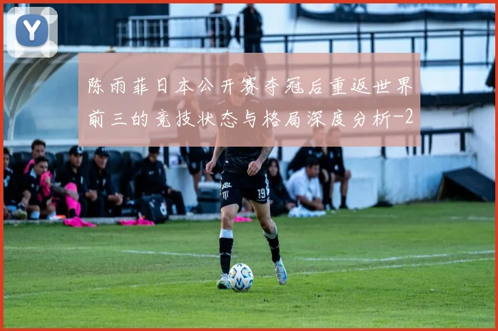 陈雨菲日本公开赛夺冠后重返世界前三的竞技状态与格局深度分析