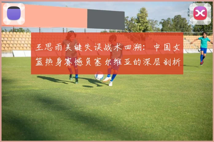 王思雨关键失误战术回溯：中国女篮热身赛憾负塞尔维亚的深层剖析