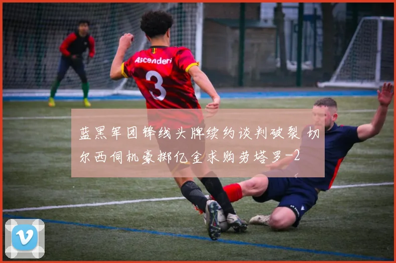 蓝黑军团锋线头牌续约谈判破裂 切尔西伺机豪掷亿金求购劳塔罗