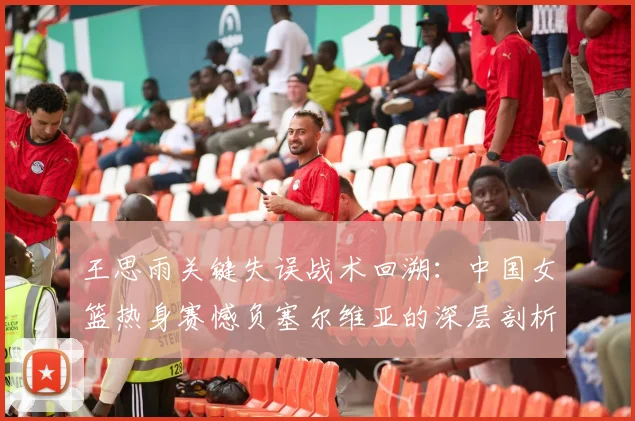 王思雨关键失误战术回溯:中国女篮热身赛憾负塞尔维亚的深层剖析