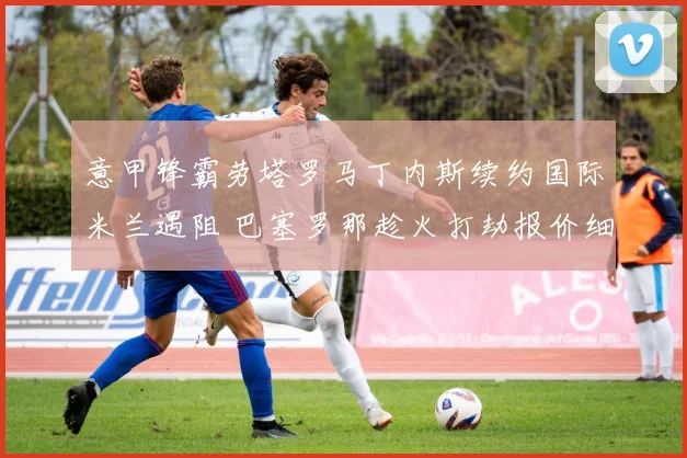 意甲锋霸劳塔罗马丁内斯续约国际米兰遇阻 巴塞罗那趁火打劫报价细节全揭晓