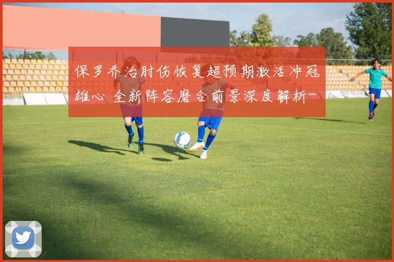 保罗乔治肘伤恢复超预期激活冲冠雄心 全新阵容磨合前景深度解析