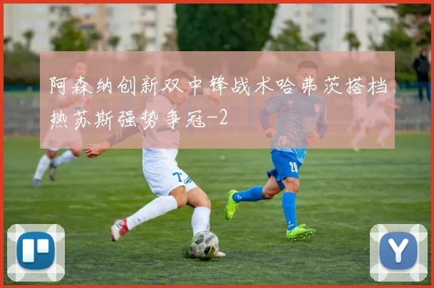 阿森纳创新双中锋战术哈弗茨搭档热苏斯强势争冠
