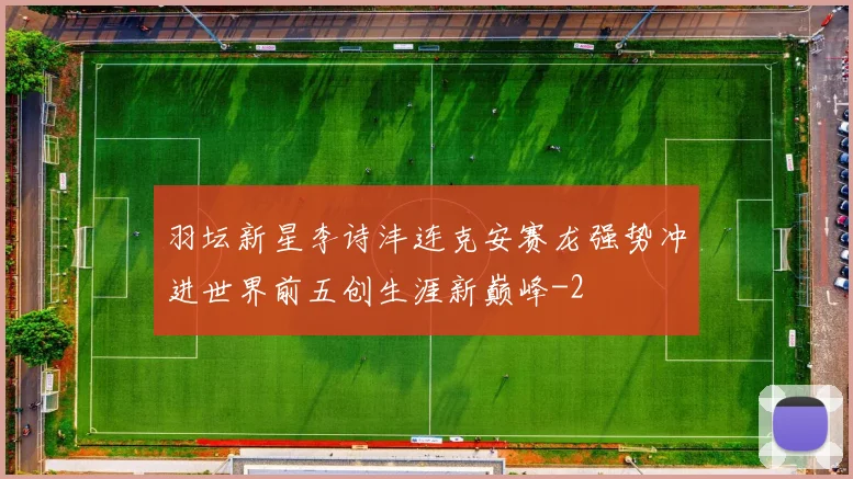羽坛新星李诗沣连克安赛龙强势冲进世界前五创生涯新巅峰