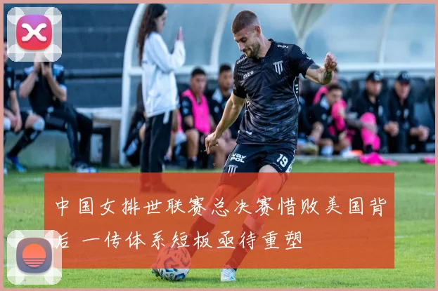 中国女排世联赛总决赛惜败美国背后 一传体系短板亟待重塑