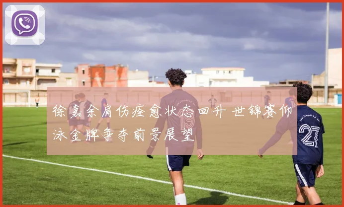 徐嘉余肩伤痊愈状态回升 世锦赛仰泳金牌争夺前景展望