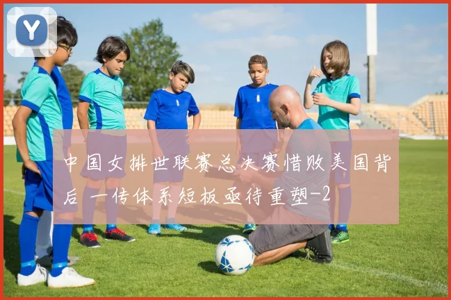 中国女排世联赛总决赛惜败美国背后 一传体系短板亟待重塑