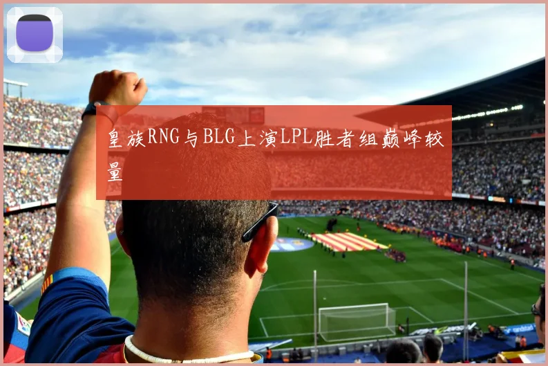 皇族RNG与BLG上演LPL胜者组巅峰较量