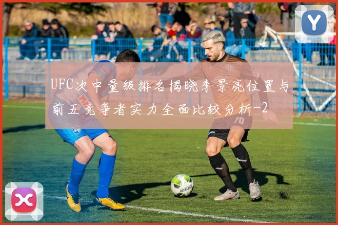 UFC次中量级排名揭晓李景亮位置与前五竞争者实力全面比较分析